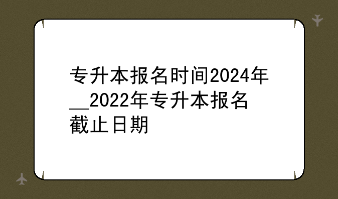专升本报名时间2024年__2022年专升本报名截止日期