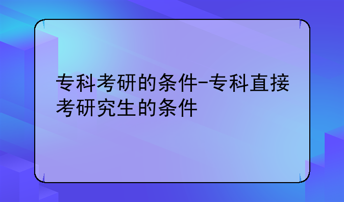 专科考研的条件-专科直接考研究生的条件