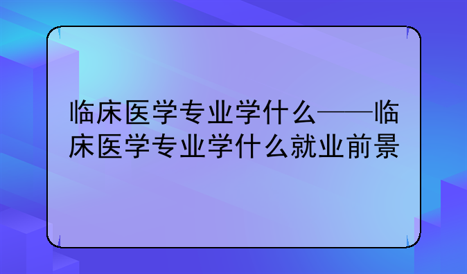 临床医学专业学什么——临床医学专业学什么就业前景