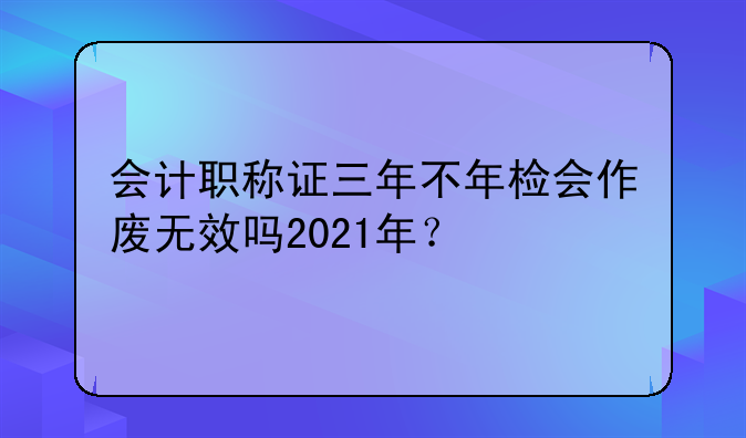 会计职称证三年不年检会作废无效吗2021年？