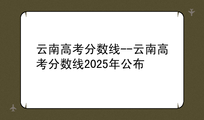 云南高考分数线--云南高考分数线2025年公布