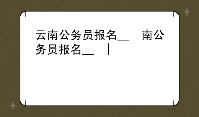云南公务员报名__云南公务员报名时间2025