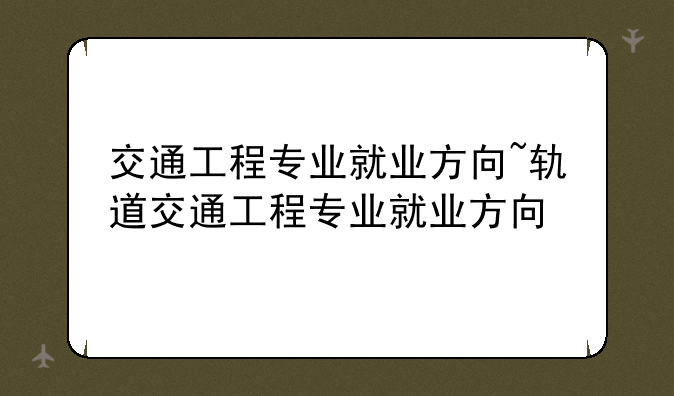 交通工程专业就业方向~轨道交通工程专业就业方向