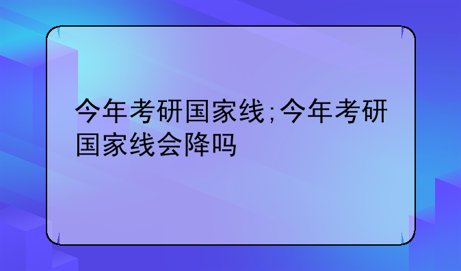 今年考研国家线;今年考研国家线会降吗