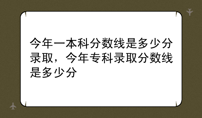 今年一本科分数线是多少分录取，今年专科录取分数线是多少分