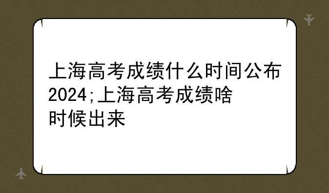 上海高考成绩什么时间公布2024;上海高考成绩啥时候出来