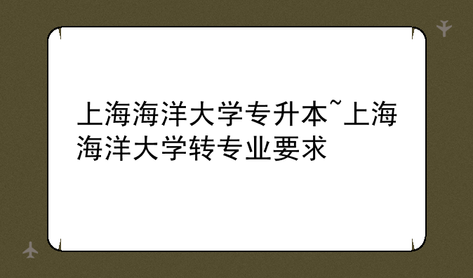 上海海洋大学专升本~上海海洋大学转专业要求