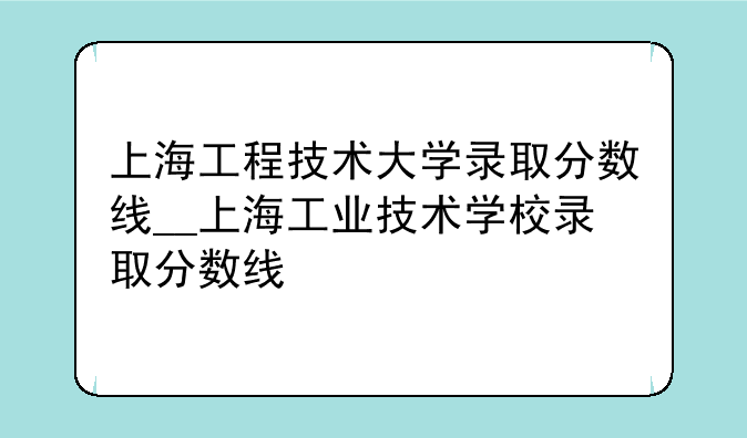 上海工程技术大学录取分数线__上海工业技术学校录取分数线