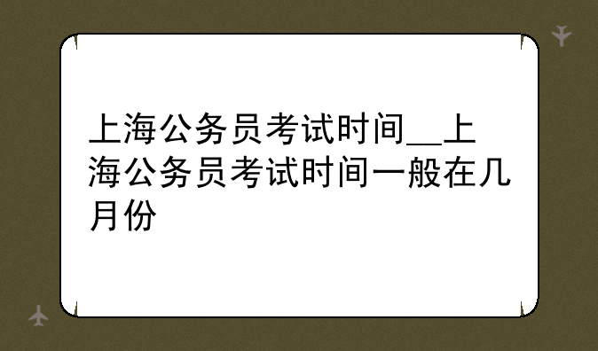 上海公务员考试时间__上海公务员考试时间一般在几月份
