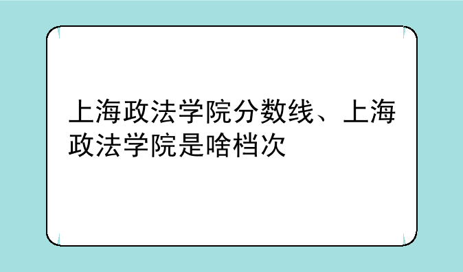 上海政法学院分数线、上海政法学院是啥档次