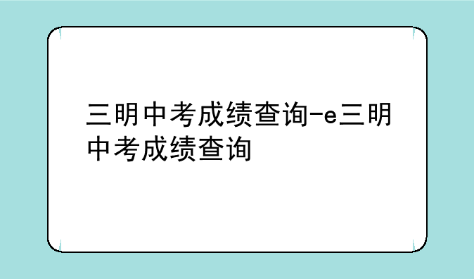 三明中考成绩查询-e三明中考成绩查询