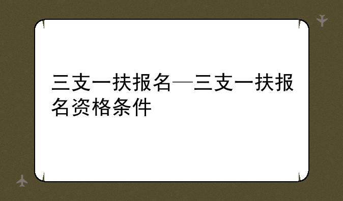 三支一扶报名—三支一扶报名资格条件