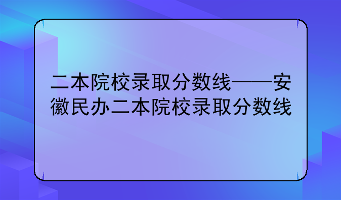 二本院校录取分数线——安徽民办二本院校录取分数线