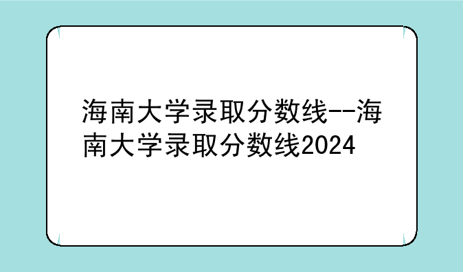 海南大学录取分数线--海南大学录取分数线2024