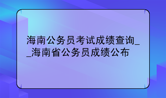 海南公务员考试成绩查询__海南省公务员成绩公布