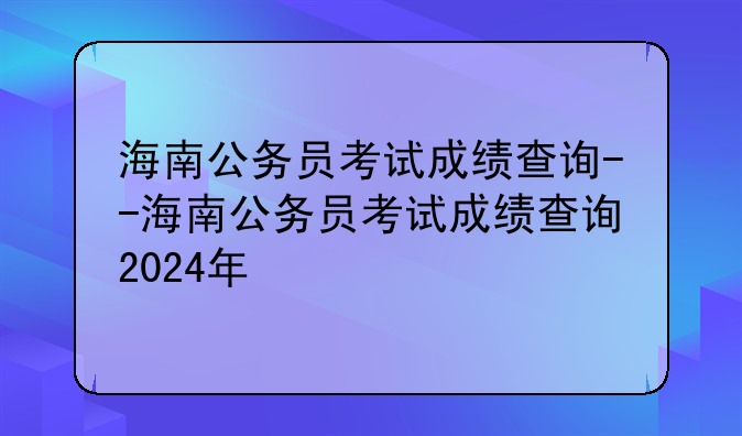 海南公务员考试成绩查询--海南公务员考试成绩查询2024年