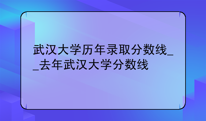 武汉大学历年录取分数线__去年武汉大学分数线