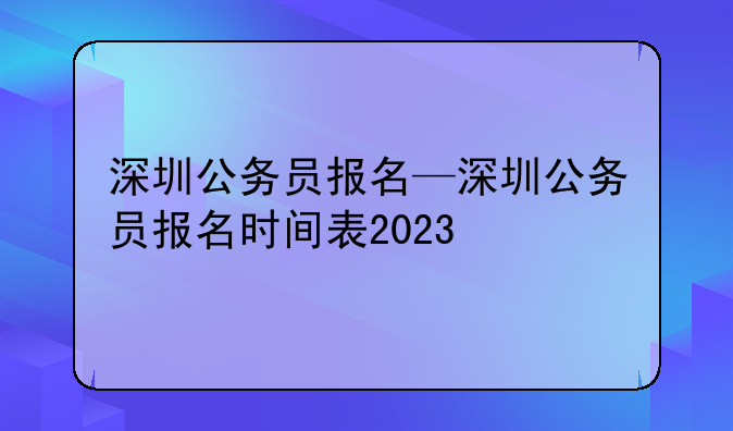 深圳公务员报名—深圳公务员报名时间表2023