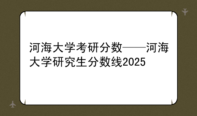 河海大学考研分数——河海大学研究生分数线2025