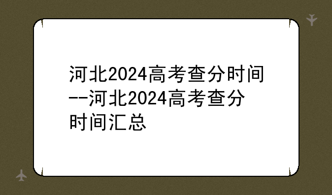 河北2024高考查分时间--河北2024高考查分时间汇总