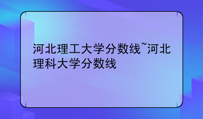 河北理工大学分数线~河北理科大学分数线