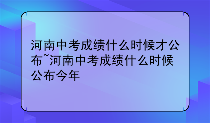 河南中考成绩什么时候才公布~河南中考成绩什么时候公布今年