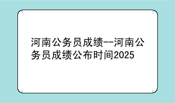 河南公务员成绩--河南公务员成绩公布时间2025