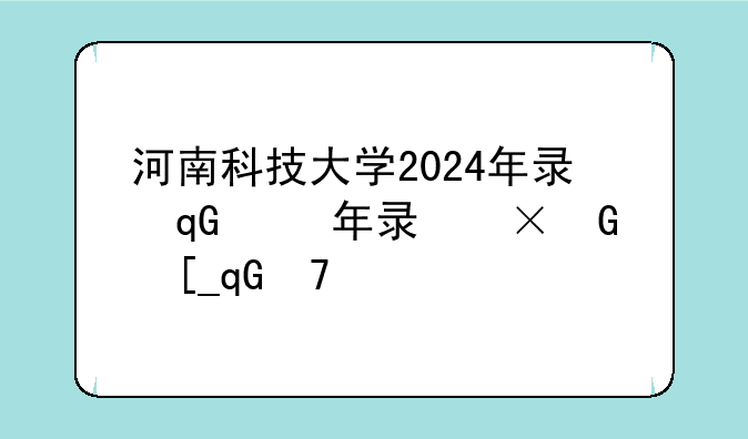 河南科技大学2024年录取分数线__2025年警校最低录取分数线