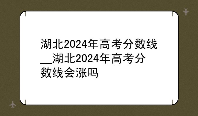 湖北2024年高考分数线__湖北2024年高考分数线会涨吗
