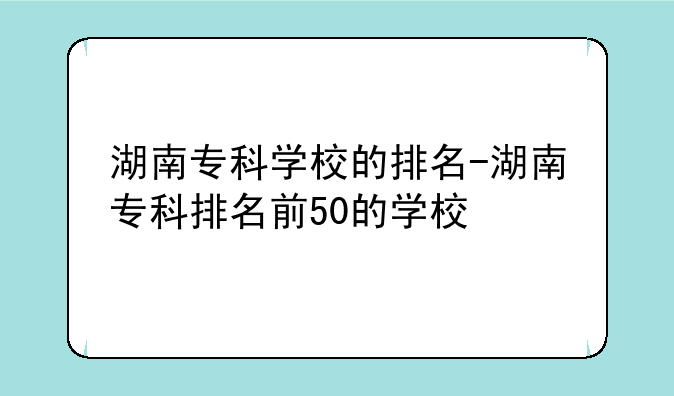 湖南专科学校的排名-湖南专科排名前50的学校