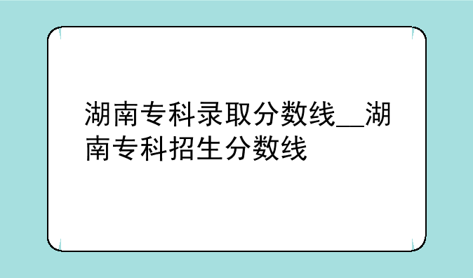 湖南专科录取分数线__湖南专科招生分数线