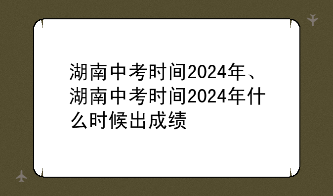 湖南中考时间2024年、湖南中考时间2024年什么时候出成绩