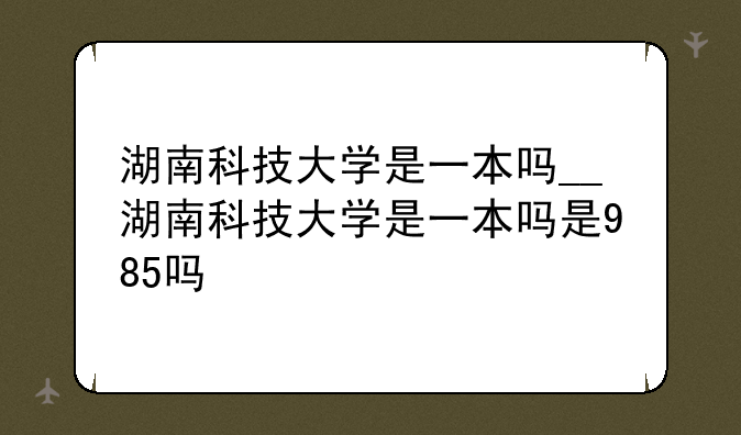 湖南科技大学是一本吗__湖南科技大学是一本吗是985吗