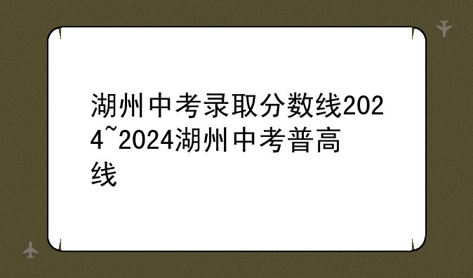 湖州中考录取分数线2024~2024湖州中考普高线