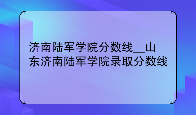 济南陆军学院分数线__山东济南陆军学院录取分数线