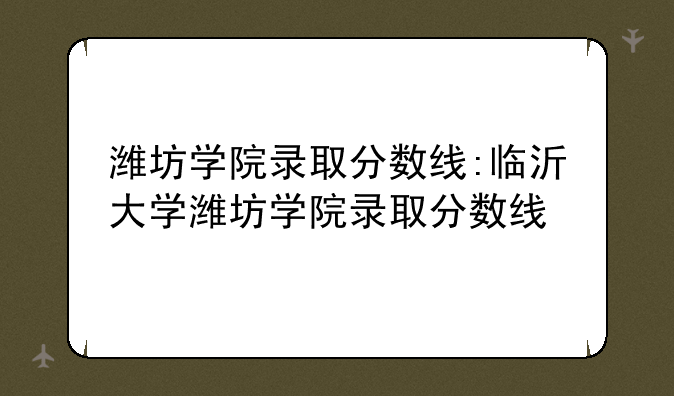 潍坊学院录取分数线:临沂大学潍坊学院录取分数线