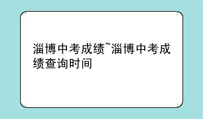 淄博中考成绩~淄博中考成绩查询时间
