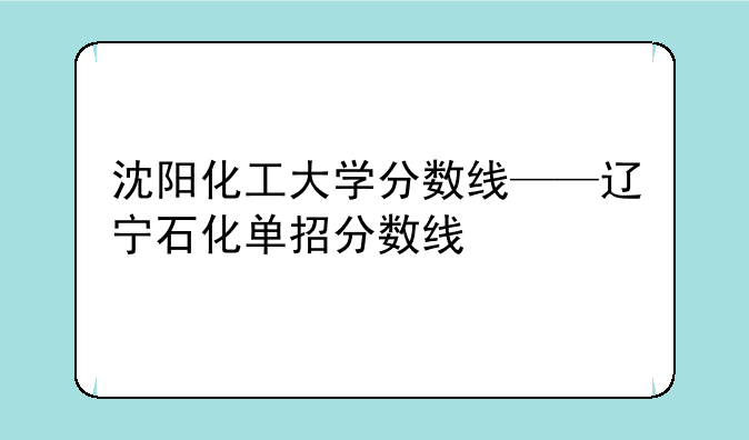 沈阳化工大学分数线——辽宁石化单招分数线