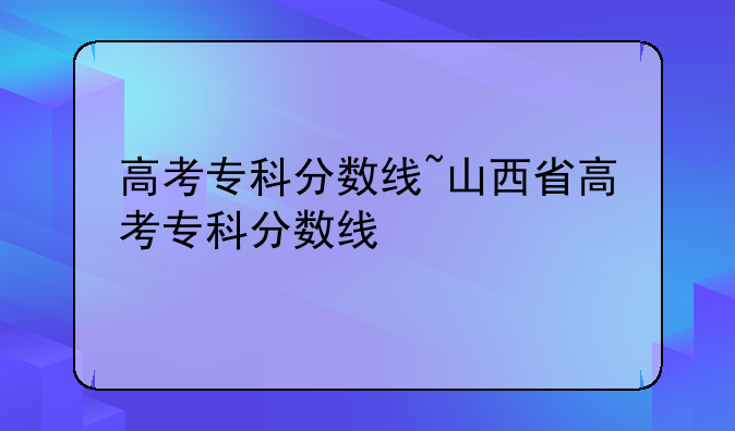 高考专科分数线~山西省高考专科分数线