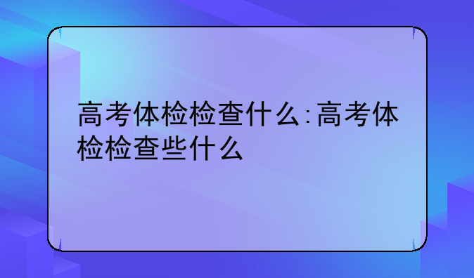 高考体检检查什么:高考体检检查些什么