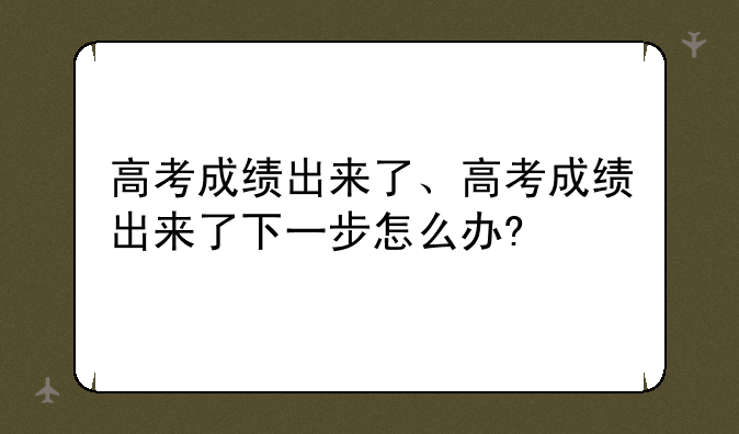 高考成绩出来了、高考成绩出来了下一步怎么办?