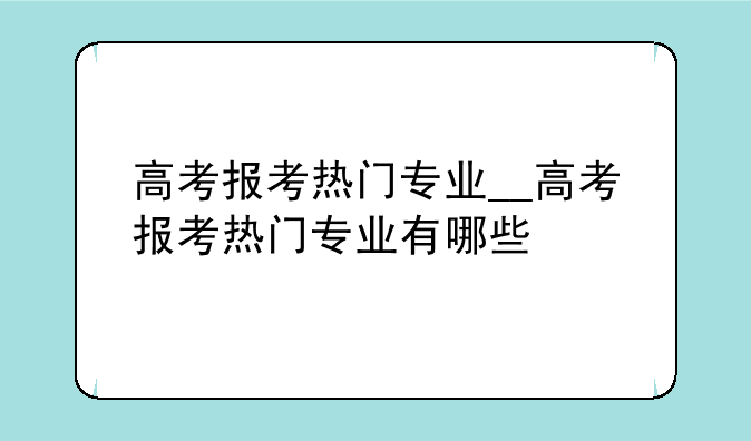 高考报考热门专业__高考报考热门专业有哪些