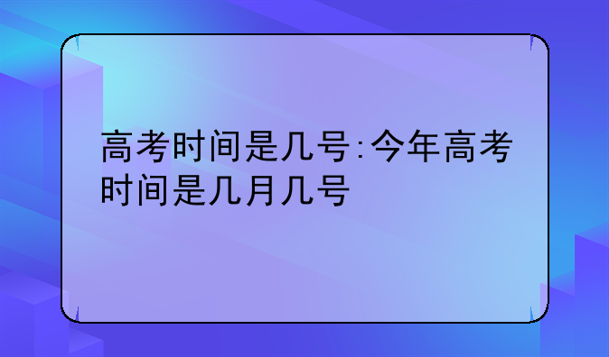 高考时间是几号:今年高考时间是几月几号