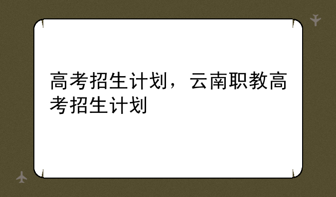 高考招生计划，云南职教高考招生计划