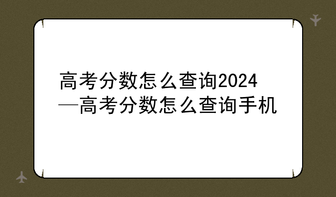 高考分数怎么查询2024—高考分数怎么查询手机