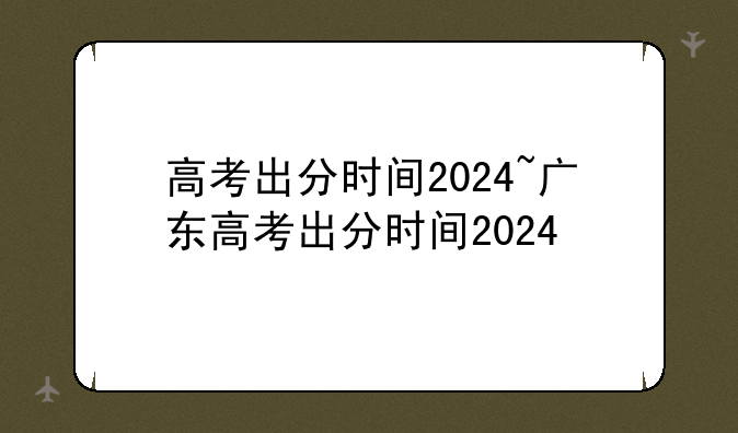 高考出分时间2024~广东高考出分时间2024