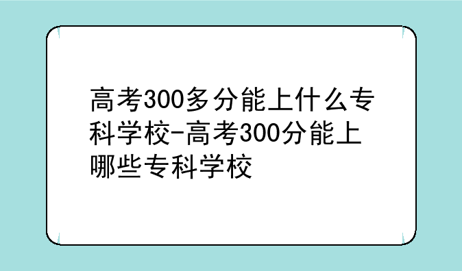 高考300多分能上什么专科学校-高考300分能上哪些专科学校