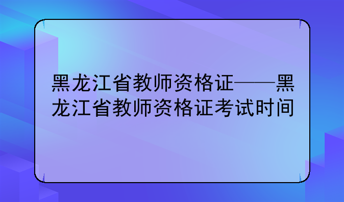 黑龙江省教师资格证——黑龙江省教师资格证考试时间