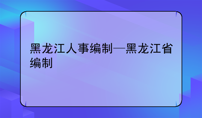 黑龙江人事编制—黑龙江省编制
