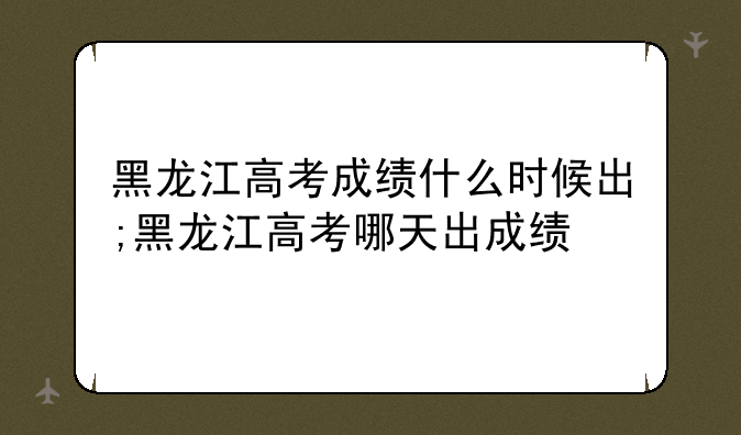 黑龙江高考成绩什么时候出;黑龙江高考哪天出成绩